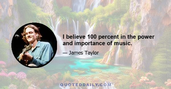 I believe 100 percent in the power and importance of music.