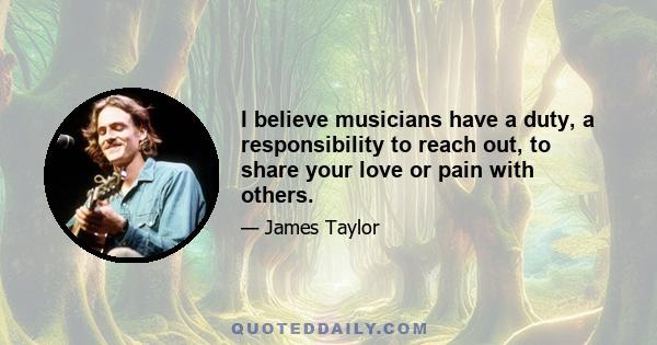 I believe musicians have a duty, a responsibility to reach out, to share your love or pain with others.