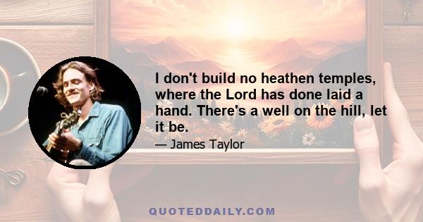 I don't build no heathen temples, where the Lord has done laid a hand. There's a well on the hill, let it be.