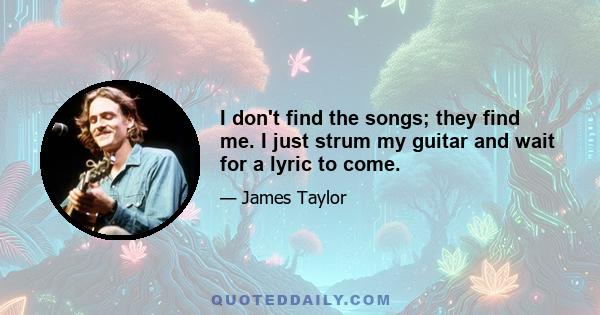 I don't find the songs; they find me. I just strum my guitar and wait for a lyric to come.