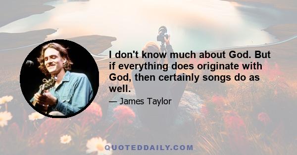 I don't know much about God. But if everything does originate with God, then certainly songs do as well.