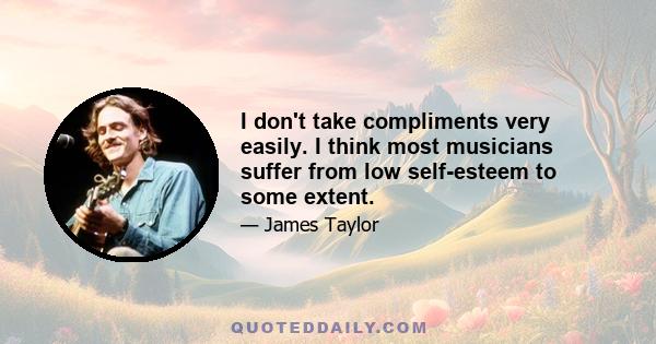 I don't take compliments very easily. I think most musicians suffer from low self-esteem to some extent.