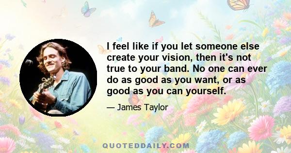 I feel like if you let someone else create your vision, then it's not true to your band. No one can ever do as good as you want, or as good as you can yourself.