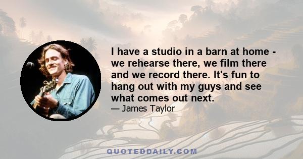 I have a studio in a barn at home - we rehearse there, we film there and we record there. It's fun to hang out with my guys and see what comes out next.