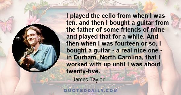 I played the cello from when I was ten, and then I bought a guitar from the father of some friends of mine and played that for a while. And then when I was fourteen or so, I bought a guitar - a real nice one - in