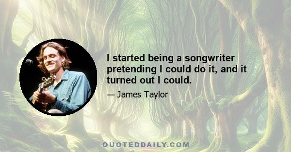 I started being a songwriter pretending I could do it, and it turned out I could.