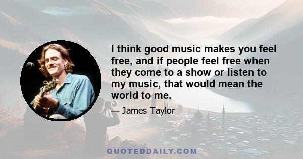 I think good music makes you feel free, and if people feel free when they come to a show or listen to my music, that would mean the world to me.