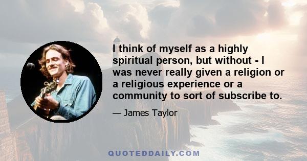 I think of myself as a highly spiritual person, but without - I was never really given a religion or a religious experience or a community to sort of subscribe to.