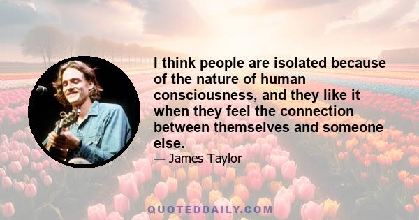 I think people are isolated because of the nature of human consciousness, and they like it when they feel the connection between themselves and someone else.