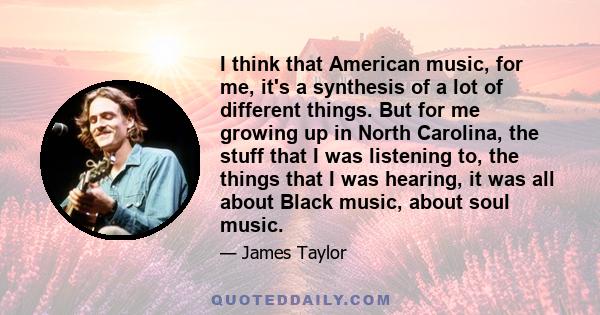 I think that American music, for me, it's a synthesis of a lot of different things. But for me growing up in North Carolina, the stuff that I was listening to, the things that I was hearing, it was all about Black