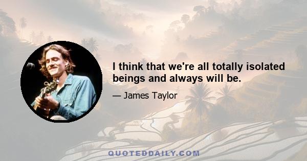 I think that we're all totally isolated beings and always will be.