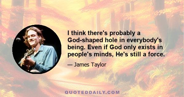 I think there's probably a God-shaped hole in everybody's being. Even if God only exists in people's minds, He's still a force.