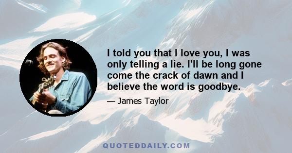 I told you that I love you, I was only telling a lie. I'll be long gone come the crack of dawn and I believe the word is goodbye.