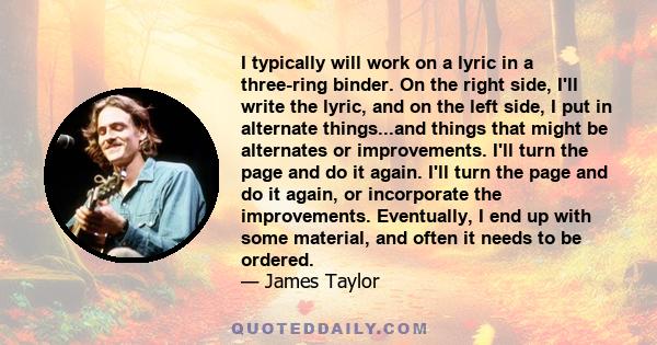 I typically will work on a lyric in a three-ring binder. On the right side, I'll write the lyric, and on the left side, I put in alternate things...and things that might be alternates or improvements. I'll turn the page 