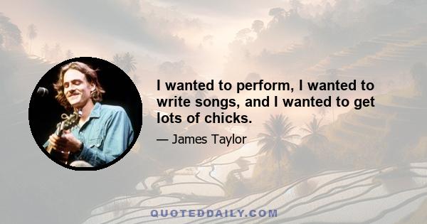 I wanted to perform, I wanted to write songs, and I wanted to get lots of chicks.