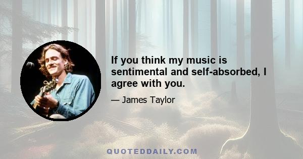 If you think my music is sentimental and self-absorbed, I agree with you.