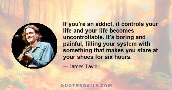 If you're an addict, it controls your life and your life becomes uncontrollable. It's boring and painful, filling your system with something that makes you stare at your shoes for six hours.