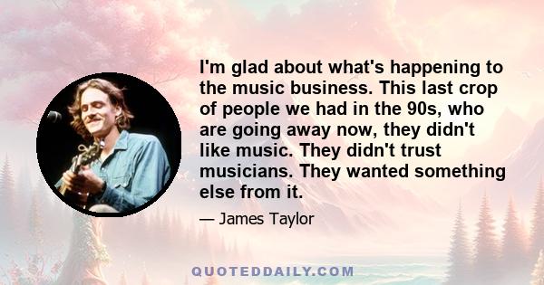 I'm glad about what's happening to the music business. This last crop of people we had in the 90s, who are going away now, they didn't like music. They didn't trust musicians. They wanted something else from it.