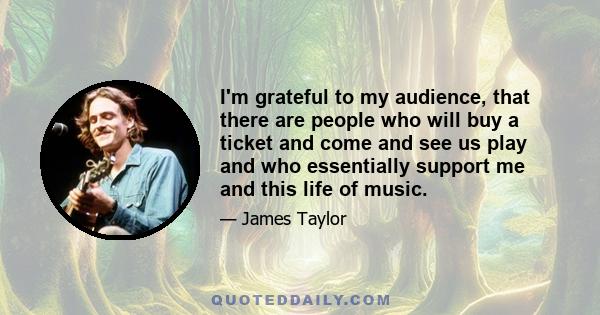 I'm grateful to my audience, that there are people who will buy a ticket and come and see us play and who essentially support me and this life of music.