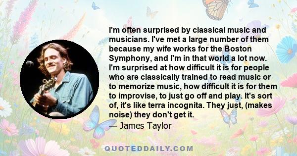 I'm often surprised by classical music and musicians. I've met a large number of them because my wife works for the Boston Symphony, and I'm in that world a lot now. I'm surprised at how difficult it is for people who