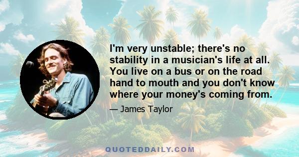 I'm very unstable; there's no stability in a musician's life at all. You live on a bus or on the road hand to mouth and you don't know where your money's coming from.