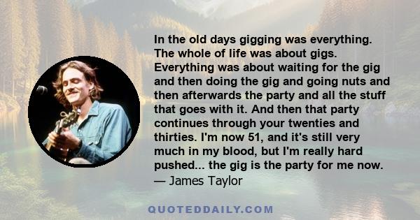 In the old days gigging was everything. The whole of life was about gigs. Everything was about waiting for the gig and then doing the gig and going nuts and then afterwards the party and all the stuff that goes with it. 