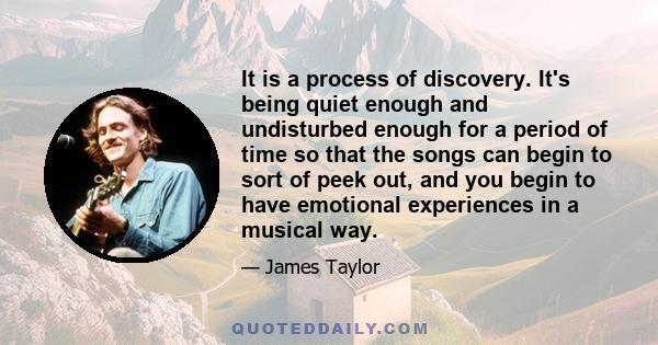 It is a process of discovery. It's being quiet enough and undisturbed enough for a period of time so that the songs can begin to sort of peek out, and you begin to have emotional experiences in a musical way.