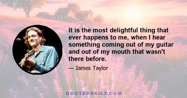 It is the most delightful thing that ever happens to me, when I hear something coming out of my guitar and out of my mouth that wasn't there before.