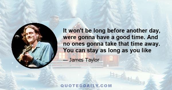 It won't be long before another day, were gonna have a good time. And no ones gonna take that time away. You can stay as long as you like