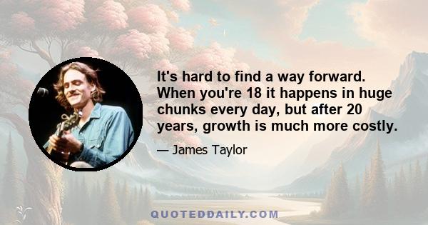 It's hard to find a way forward. When you're 18 it happens in huge chunks every day, but after 20 years, growth is much more costly.