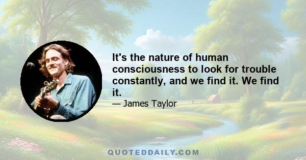 It's the nature of human consciousness to look for trouble constantly, and we find it. We find it.