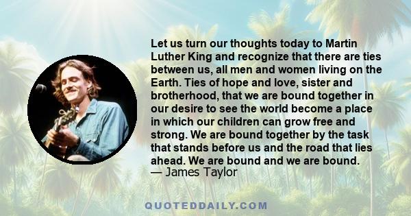 Let us turn our thoughts today to Martin Luther King and recognize that there are ties between us, all men and women living on the Earth. Ties of hope and love, sister and brotherhood, that we are bound together in our