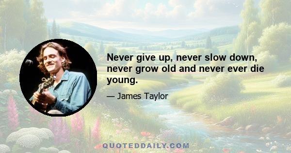 Never give up, never slow down, never grow old and never ever die young.