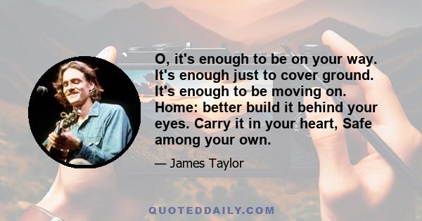 O, it's enough to be on your way. It's enough just to cover ground. It's enough to be moving on. Home: better build it behind your eyes. Carry it in your heart, Safe among your own.