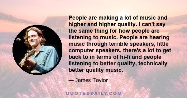 People are making a lot of music and higher and higher quality. I can't say the same thing for how people are listening to music. People are hearing music through terrible speakers, little computer speakers, there's a