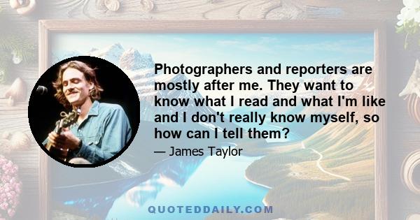 Photographers and reporters are mostly after me. They want to know what I read and what I'm like and I don't really know myself, so how can I tell them?