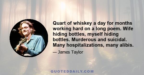 Quart of whiskey a day for months working hard on a long poem. Wife hiding bottles, myself hiding bottles. Murderous and suicidal. Many hospitalizations, many alibis.