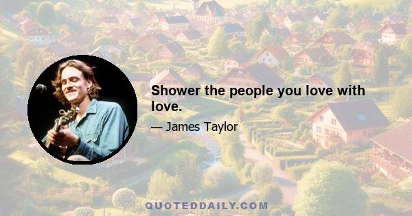 Shower the people you love with love.