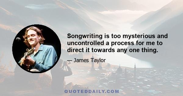 Songwriting is too mysterious and uncontrolled a process for me to direct it towards any one thing.