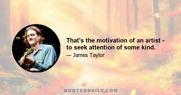 That's the motivation of an artist - to seek attention of some kind.