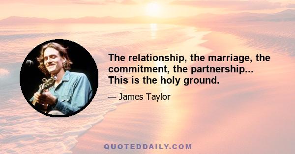 The relationship, the marriage, the commitment, the partnership... This is the holy ground.