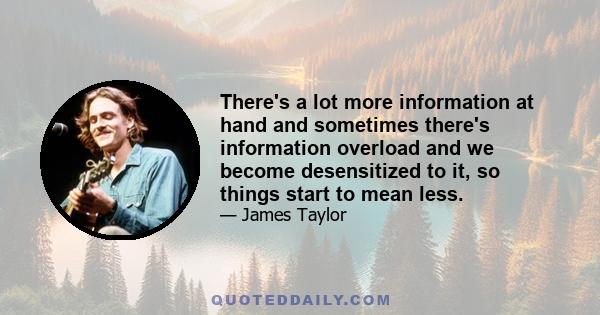 There's a lot more information at hand and sometimes there's information overload and we become desensitized to it, so things start to mean less.