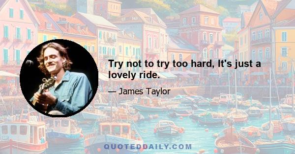 Try not to try too hard, It's just a lovely ride.