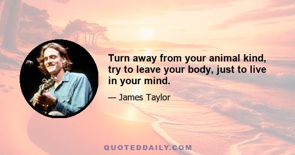 Turn away from your animal kind, try to leave your body, just to live in your mind.