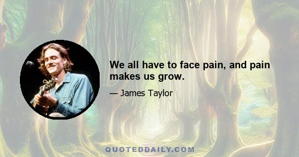 We all have to face pain, and pain makes us grow.