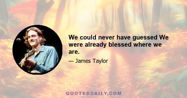 We could never have guessed We were already blessed where we are.