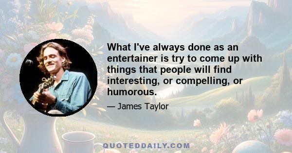 What I've always done as an entertainer is try to come up with things that people will find interesting, or compelling, or humorous.