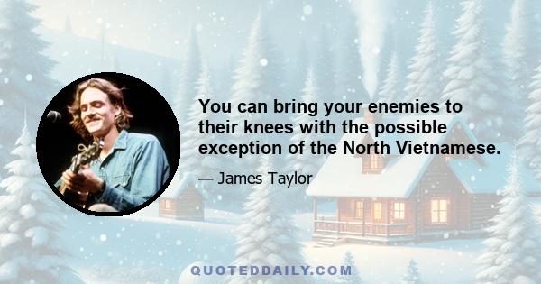 You can bring your enemies to their knees with the possible exception of the North Vietnamese.