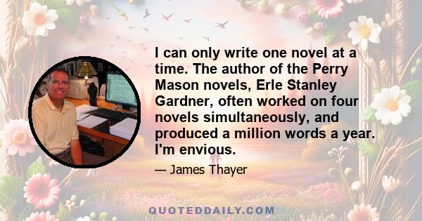 I can only write one novel at a time. The author of the Perry Mason novels, Erle Stanley Gardner, often worked on four novels simultaneously, and produced a million words a year. I'm envious.