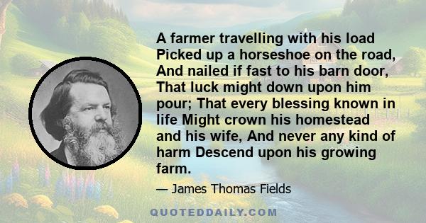 A farmer travelling with his load Picked up a horseshoe on the road, And nailed if fast to his barn door, That luck might down upon him pour; That every blessing known in life Might crown his homestead and his wife, And 